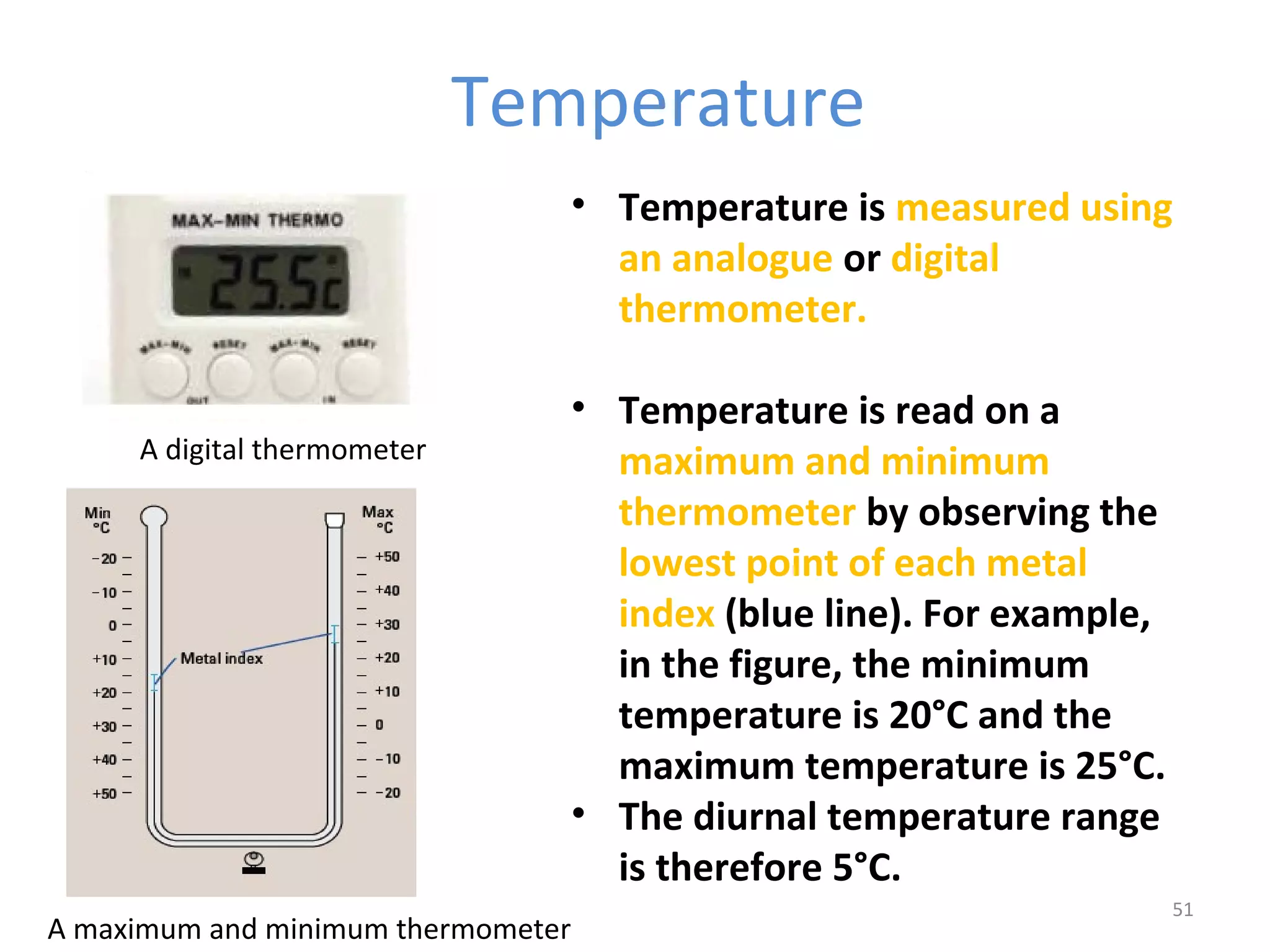Temperature 
• Temperature is measured using 
an analogue or digital 
thermometer. 
• Temperature is read on a 
maximum and minimum 
thermometer by observing the 
lowest point of each metal 
index (blue line). For example, 
in the figure, the minimum 
temperature is 20°C and the 
maximum temperature is 25°C. 
• The diurnal temperature range 
is therefore 5°C. 
51 
A digital thermometer 
A maximum and minimum thermometer 
 