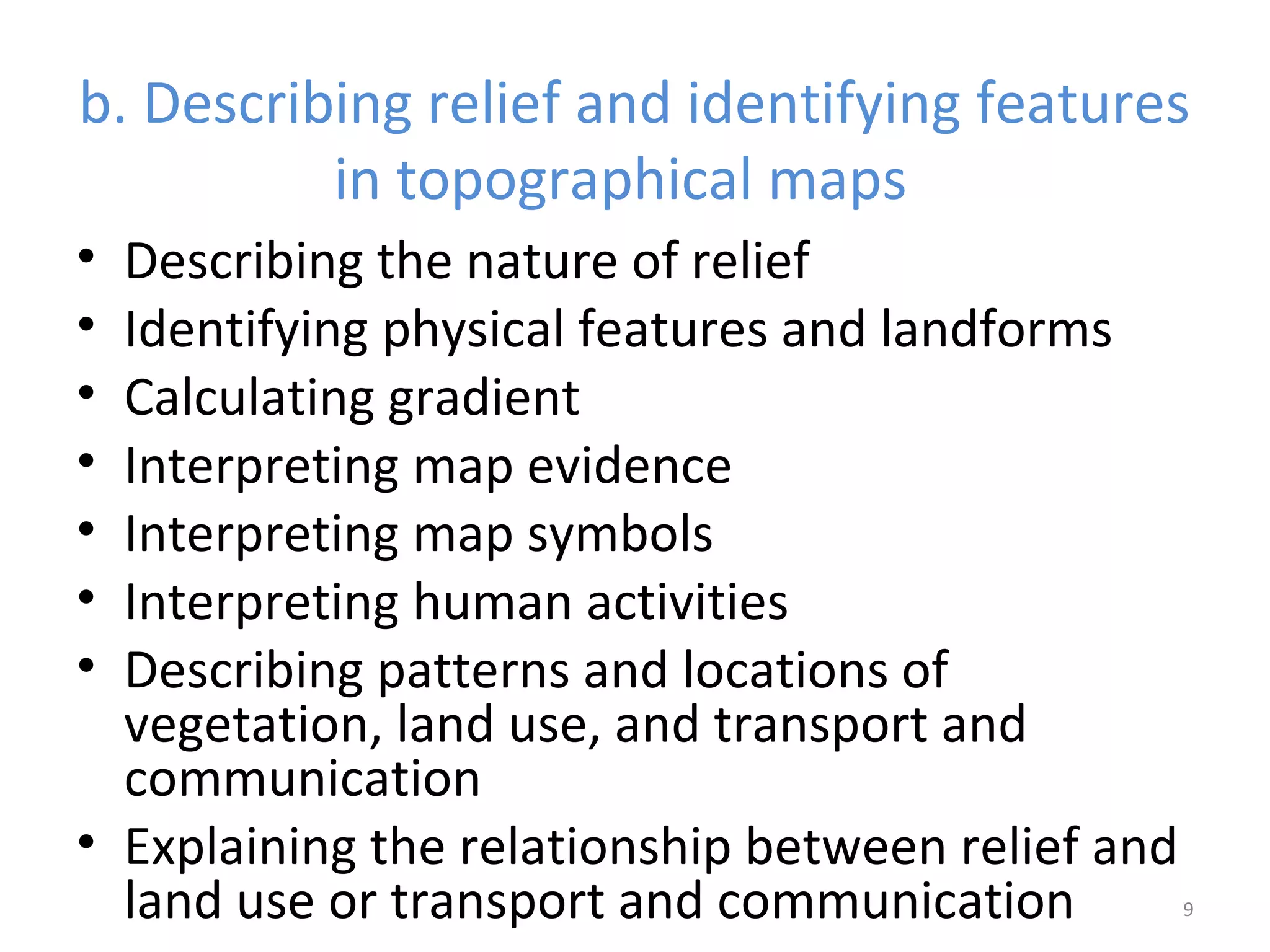 b. Describing relief and identifying features 
in topographical maps 
• Describing the nature of relief 
• Identifying physical features and landforms 
• Calculating gradient 
• Interpreting map evidence 
• Interpreting map symbols 
• Interpreting human activities 
• Describing patterns and locations of 
vegetation, land use, and transport and 
communication 
• Explaining the relationship between relief and 
land use or transport and communication 9 
 