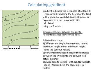 Calculating gradient 
Gradient indicates the steepness of a slope. It 
is measured by dividing the height of the land 
with a given horizontal distance. Gradient is 
expressed as a fraction or ratio. It is 
calculated 
using the formula: 
Difference in height between two points 
Horizontal distance between two points 
Follow these steps: 
1)Difference in height between two points: 
maximum height minus minimum height 
(using the contour values) 
2)Horizontal distance: measure the distance 
between the two points and convert into 
actual distance 
3)Divide results from (1) with (2). NOTE: both 
17 
(1) and (2) must be in the same units i.e 
metres 
 