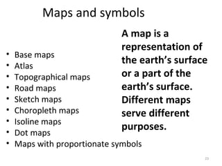 Maps and symbols 
A map is a 
representation of 
the earth’s surface 
or a part of the 
earth’s surface. 
Different maps 
serve different 
purposes. 
• Base maps 
• Atlas 
• Topographical maps 
• Road maps 
• Sketch maps 
• Choropleth maps 
• Isoline maps 
• Dot maps 
• Maps with proportionate symbols 
23 
 