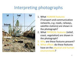 Interpreting photographs 
1. What HUMAN features 
(Transport and communication 
networks, e.g. roads, railways, 
satellite stations) are shown in 
the photograph? 
2. What PHYSICAL features (relief, 
coast, vegetation) are shown in 
the photograph? 
3. Why are these features present? 
4. What effects do these features 
have on the physical and human 
environments? 
27 
 