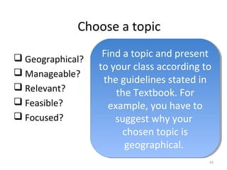 Choose a topic 
 Geographical? 
 Manageable? 
 Relevant? 
 Feasible? 
 Focused? 
Find a topic and present 
to your class according to 
the guidelines stated in 
Find a topic and present 
to your class according to 
the guidelines stated in 
43 
the Textbook. For 
example, you have to 
suggest why your 
the Textbook. For 
example, you have to 
suggest why your 
chosen topic is 
geographical. 
chosen topic is 
geographical. 
 