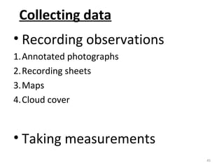 Collecting data 
• Recording observations 
1.Annotated photographs 
2.Recording sheets 
3.Maps 
4.Cloud cover 
• Taking measurements 
45 
 