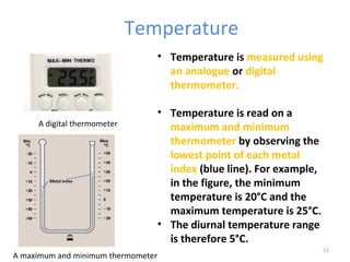 Temperature 
• Temperature is measured using 
an analogue or digital 
thermometer. 
• Temperature is read on a 
maximum and minimum 
thermometer by observing the 
lowest point of each metal 
index (blue line). For example, 
in the figure, the minimum 
temperature is 20°C and the 
maximum temperature is 25°C. 
• The diurnal temperature range 
is therefore 5°C. 
51 
A digital thermometer 
A maximum and minimum thermometer 
 