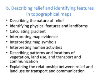 b. Describing relief and identifying features 
in topographical maps 
• Describing the nature of relief 
• Identifying physical features and landforms 
• Calculating gradient 
• Interpreting map evidence 
• Interpreting map symbols 
• Interpreting human activities 
• Describing patterns and locations of 
vegetation, land use, and transport and 
communication 
• Explaining the relationship between relief and 
land use or transport and communication 9 
 
