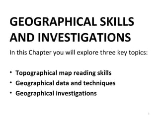 GEOGRAPHICAL SKILLS 
AND INVESTIGATIONS 
In this Chapter you will explore three key topics: 
• Topographical map reading skills 
• Geographical data and techniques 
• Geographical investigations 
1 
 