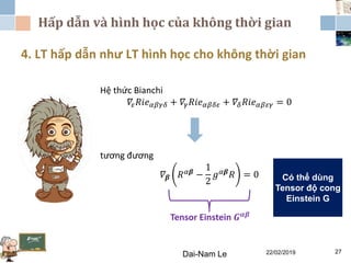 Hấp dẫn và hình học của không thời gian
22/02/2019Dai-Nam Le 27
4. LT hấp dẫn như LT hình học cho không thời gian
Hệ thức Bianchi
𝛻𝜀 𝑅𝑖𝑒 𝛼𝛽𝛾𝛿 + 𝛻𝛾 𝑅𝑖𝑒 𝛼𝛽𝛿𝜀 + 𝛻𝛿 𝑅𝑖𝑒 𝛼𝛽𝜀𝛾 = 0
tương đương
𝛻 𝜷 𝑅 𝛼𝜷 −
1
2
𝑔 𝛼𝜷 𝑅 = 0
Tensor Einstein 𝑮 𝜶𝜷
Có thể dùng
Tensor độ cong
Einstein G
 
