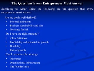 The Questions Every Entrepreneur Must Answer
According to Amar Bhide the following are the question that every
entrepreneur must answer:
Are my goals well defined?
• Personal aspirations
• Business sustainability and size
• Tolerance for risk
Do I have the right strategy?
• Clear definition
• Profitability and potential for growth
• Durability
• Rate of growth
Can I executive the strategy
• Resources
• Organisational infrastructure
• The founder’s role
 