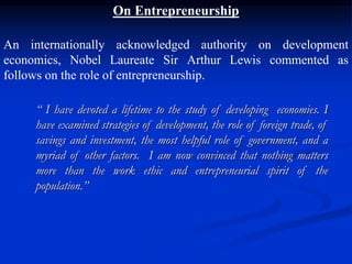 On Entrepreneurship
An internationally acknowledged authority on development
economics, Nobel Laureate Sir Arthur Lewis commented as
follows on the role of entrepreneurship.
“ I have devoted a lifetime to the study of developing economies. I
have examined strategies of development, the role of foreign trade, of
savings and investment, the most helpful role of government, and a
myriad of other factors. I am now convinced that nothing matters
more than the work ethic and entrepreneurial spirit of the
population.”
 
