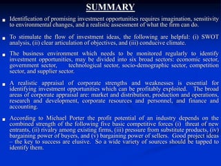 SUMMARY
 Identification of promising investment opportunities requires imagination, sensitivity
to environmental changes, and a realistic assessment of what the firm can do.
 To stimulate the flow of investment ideas, the following are helpful: (i) SWOT
analysis, (ii) clear articulation of objectives, and (iii) conducive climate.
 The business environment which needs to be monitored regularly to identify
investment opportunities, may be divided into six broad sectors: economic sector,
government sector, technological sector, socio-demographic sector, competition
sector, and supplier sector.
 A realistic appraisal of corporate strengths and weaknesses is essential for
identifying investment opportunities which can be profitably exploited. The broad
areas of corporate appraisal are: market and distribution, production and operations,
research and development, corporate resources and personnel, and finance and
accounting.
 According to Michael Porter the profit potential of an industry depends on the
combined strength of the following five basic competitive forces (i) threat of new
entrants, (ii) rivalry among existing firms, (iii) pressure from substitute products, (iv)
bargaining power of buyers, and (v) bargaining power of sellers. Good project ideas
– the key to success are elusive. So a wide variety of sources should be tapped to
identify them.
 