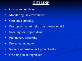 OUTLINE
• Generation of ideas
• Monitoring the environment
• Corporate appraisal
• Profit potential of industries : Porter model
• Scouting for project ideas
• Preliminary screening
• Project rating index
• Sources of positive net present value
• On being an entrepreneur
 