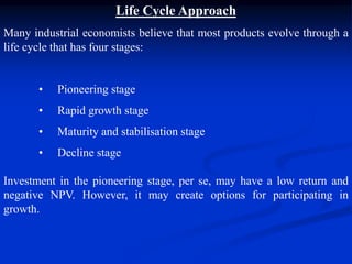 Life Cycle Approach
Many industrial economists believe that most products evolve through a
life cycle that has four stages:
• Pioneering stage
• Rapid growth stage
• Maturity and stabilisation stage
• Decline stage
Investment in the pioneering stage, per se, may have a low return and
negative NPV. However, it may create options for participating in
growth.
 