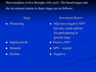 Most products evolve through a life cycle. The broad stages and
the investment returns in these stages are as follows:
Stage Investment Return
 Pioneering  May have negative NPV
but may create options
for participating in
growth stage
 Rapid growth  Positive NPV
 Maturity  NPV – neutral
 Decline  Negative
 