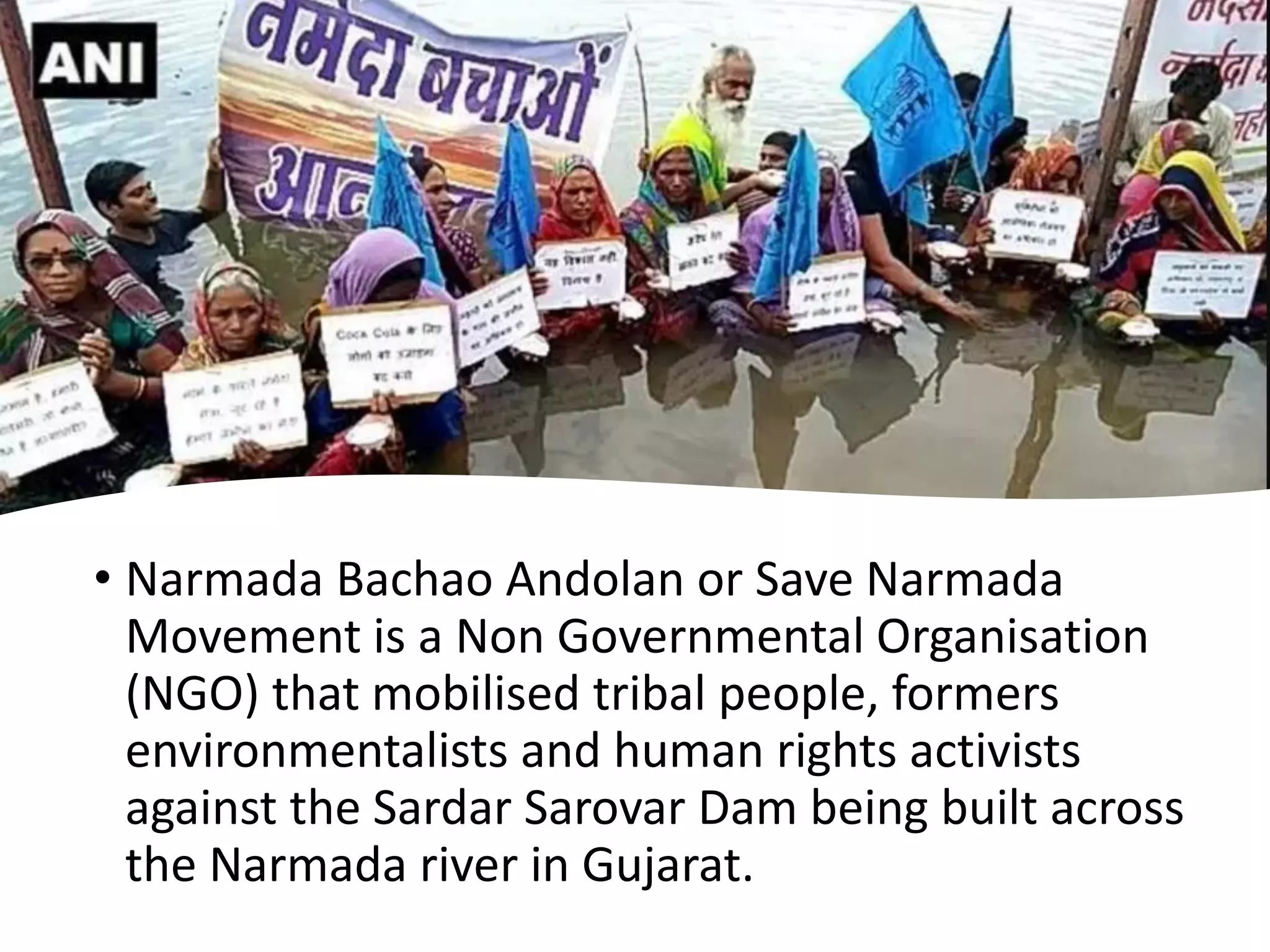 • Narmada Bachao Andolan or Save Narmada
Movement is a Non Governmental Organisation
(NGO) that mobilised tribal people, formers
environmentalists and human rights activists
against the Sardar Sarovar Dam being built across
the Narmada river in Gujarat.
 