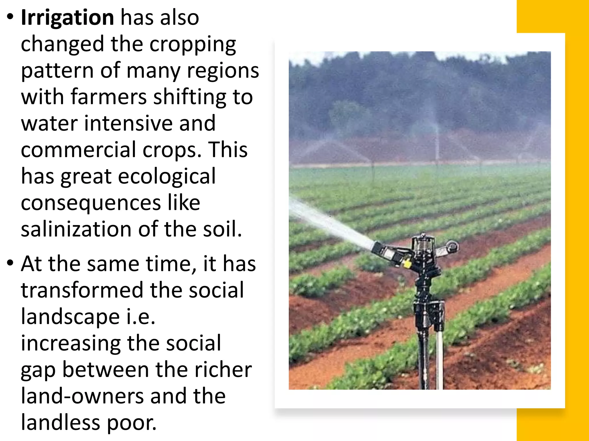 • Irrigation has also
changed the cropping
pattern of many regions
with farmers shifting to
water intensive and
commercial crops. This
has great ecological
consequences like
salinization of the soil.
• At the same time, it has
transformed the social
landscape i.e.
increasing the social
gap between the richer
land-owners and the
landless poor.
 