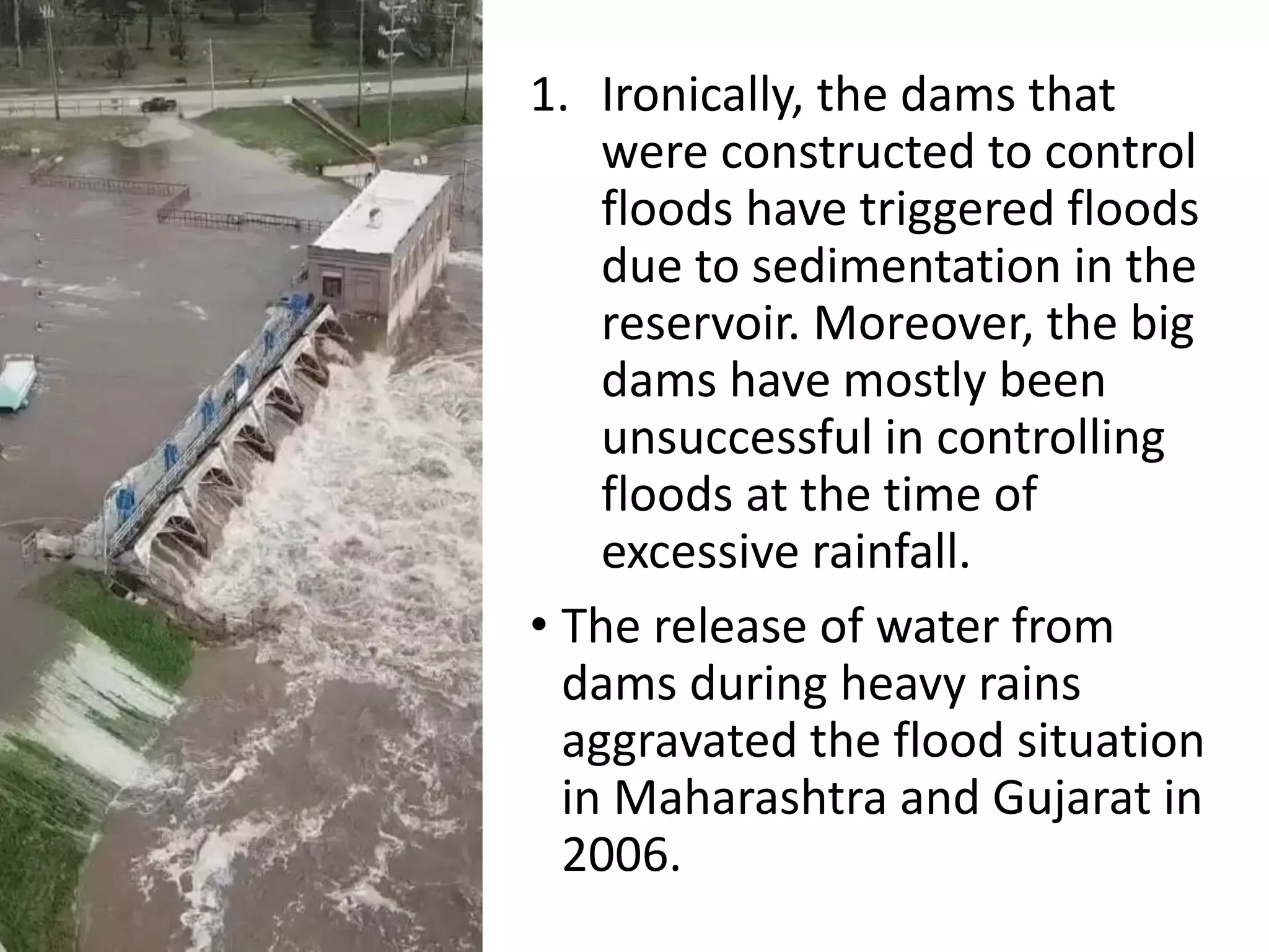 1. Ironically, the dams that
were constructed to control
floods have triggered floods
due to sedimentation in the
reservoir. Moreover, the big
dams have mostly been
unsuccessful in controlling
floods at the time of
excessive rainfall.
• The release of water from
dams during heavy rains
aggravated the flood situation
in Maharashtra and Gujarat in
2006.
 
