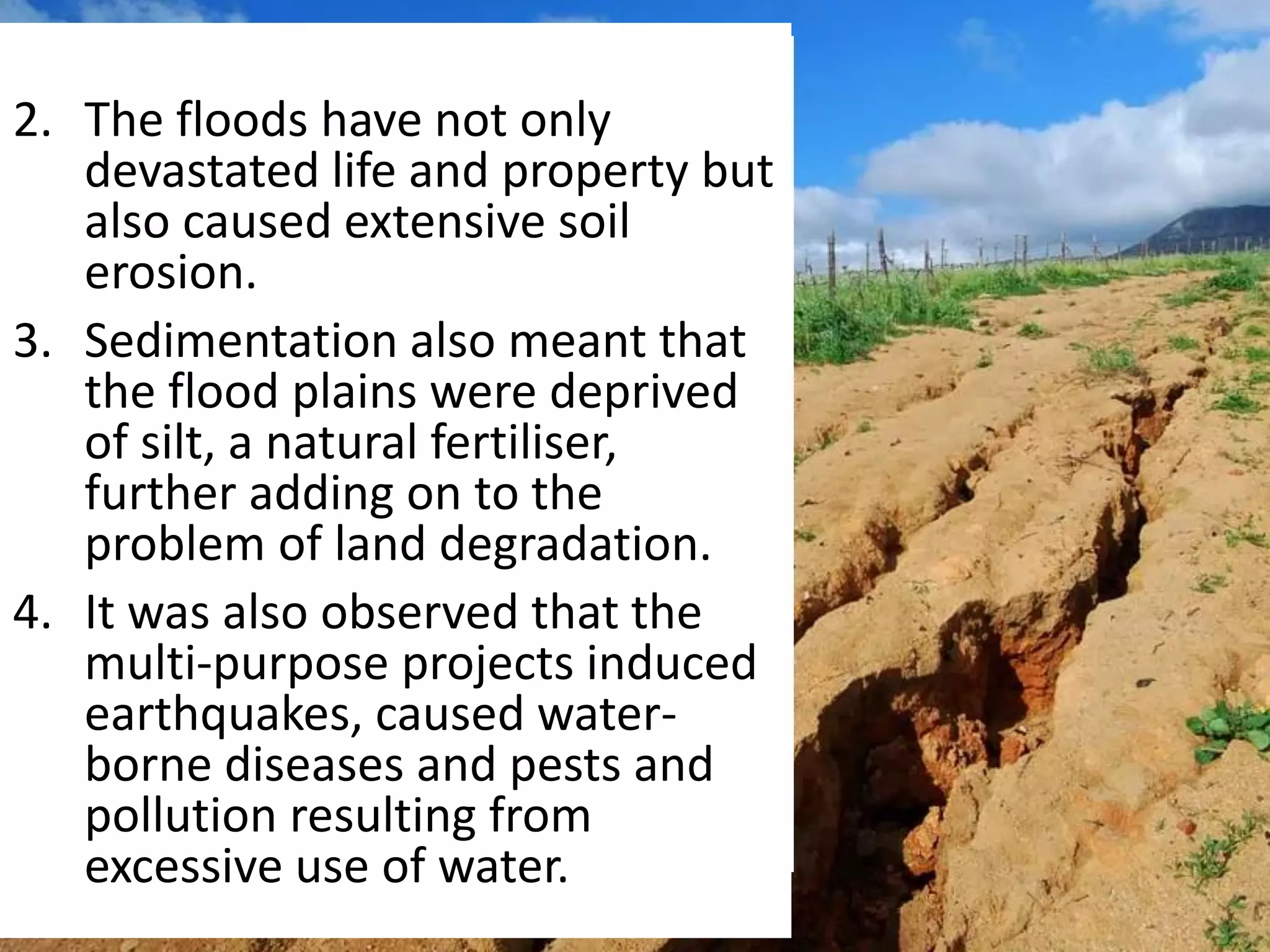2. The floods have not only
devastated life and property but
also caused extensive soil
erosion.
3. Sedimentation also meant that
the flood plains were deprived
of silt, a natural fertiliser,
further adding on to the
problem of land degradation.
4. It was also observed that the
multi-purpose projects induced
earthquakes, caused water-
borne diseases and pests and
pollution resulting from
excessive use of water.
 