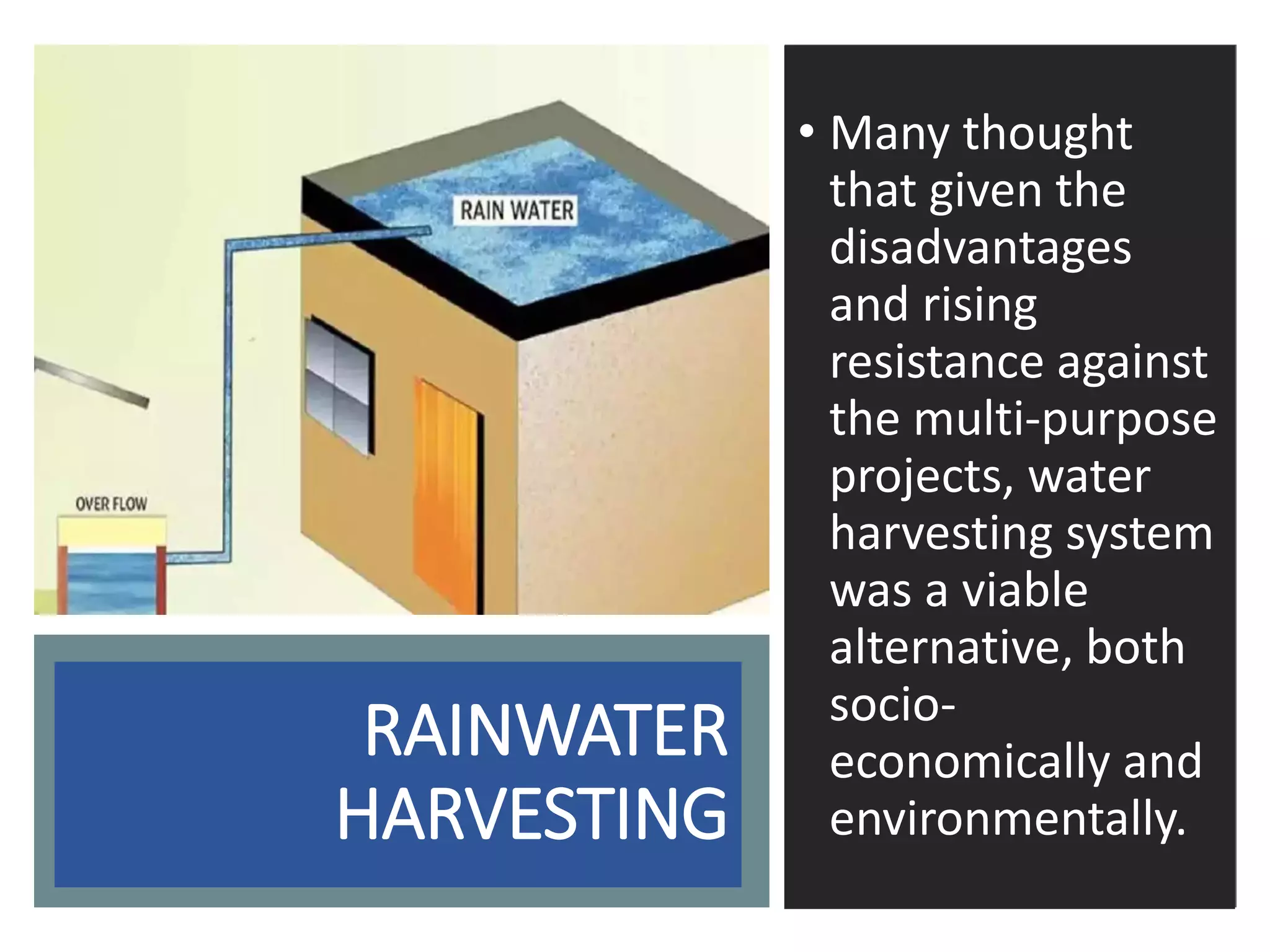 RAINWATER
HARVESTING
• Many thought
that given the
disadvantages
and rising
resistance against
the multi-purpose
projects, water
harvesting system
was a viable
alternative, both
socio-
economically and
environmentally.
 