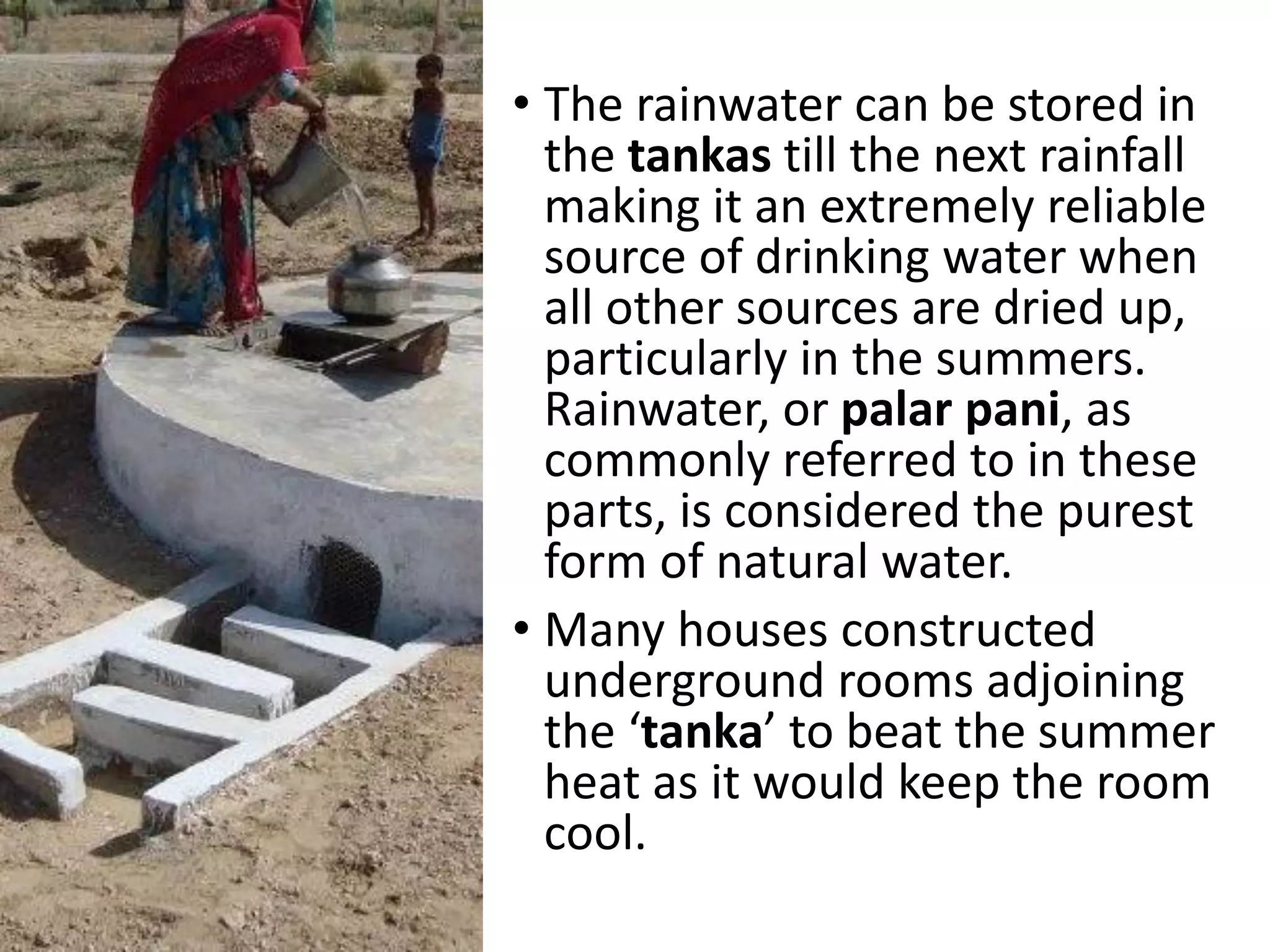 • The rainwater can be stored in
the tankas till the next rainfall
making it an extremely reliable
source of drinking water when
all other sources are dried up,
particularly in the summers.
Rainwater, or palar pani, as
commonly referred to in these
parts, is considered the purest
form of natural water.
• Many houses constructed
underground rooms adjoining
the ‘tanka’ to beat the summer
heat as it would keep the room
cool.
 