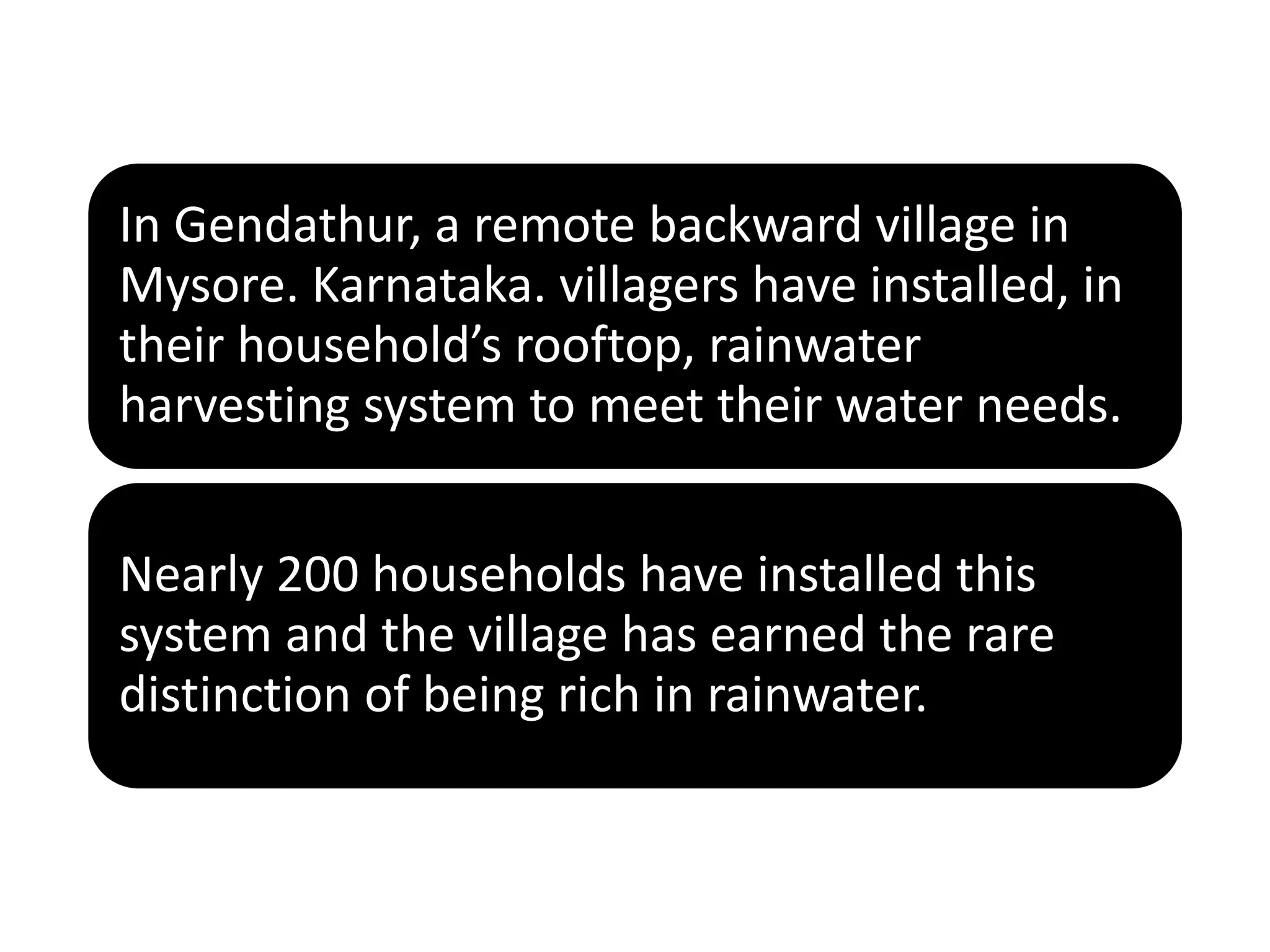 In Gendathur, a remote backward village in
Mysore. Karnataka. villagers have installed, in
their household’s rooftop, rainwater
harvesting system to meet their water needs.
Nearly 200 households have installed this
system and the village has earned the rare
distinction of being rich in rainwater.
 