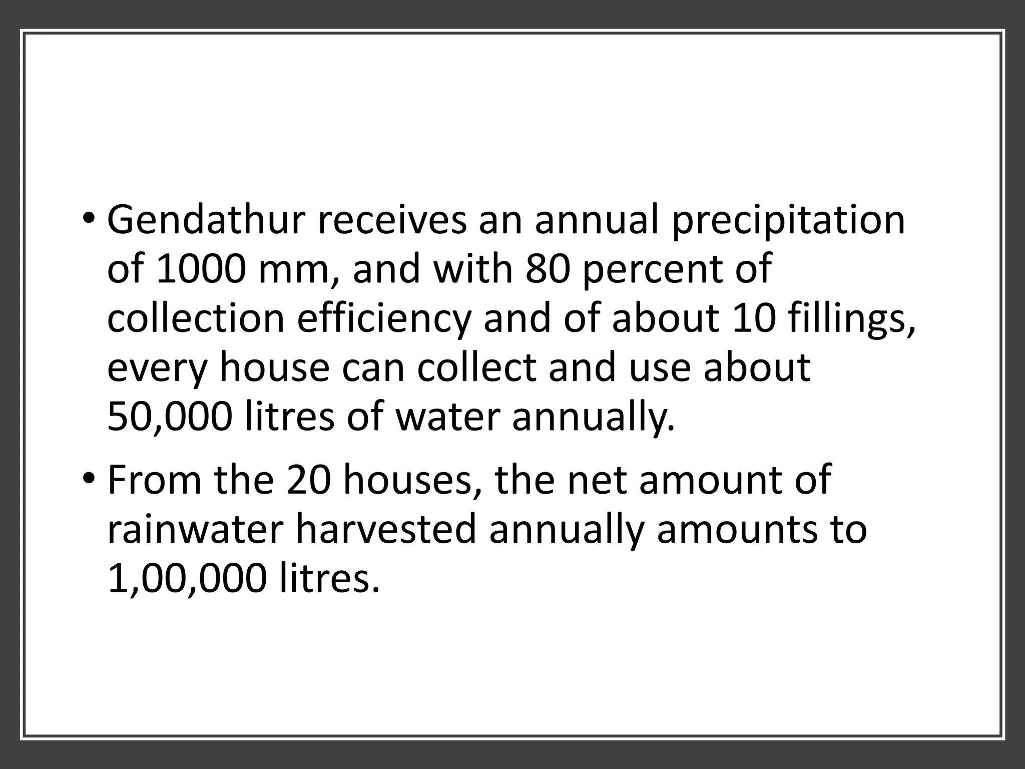 • Gendathur receives an annual precipitation
of 1000 mm, and with 80 percent of
collection efficiency and of about 10 fillings,
every house can collect and use about
50,000 litres of water annually.
• From the 20 houses, the net amount of
rainwater harvested annually amounts to
1,00,000 litres.
 