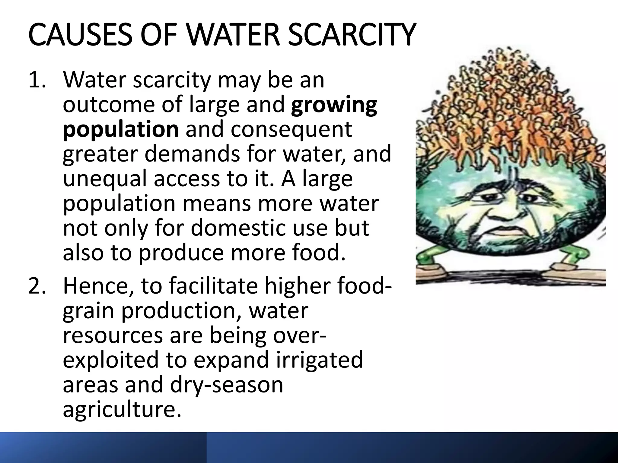 CAUSES OF WATER SCARCITY
1. Water scarcity may be an
outcome of large and growing
population and consequent
greater demands for water, and
unequal access to it. A large
population means more water
not only for domestic use but
also to produce more food.
2. Hence, to facilitate higher food-
grain production, water
resources are being over-
exploited to expand irrigated
areas and dry-season
agriculture.
 