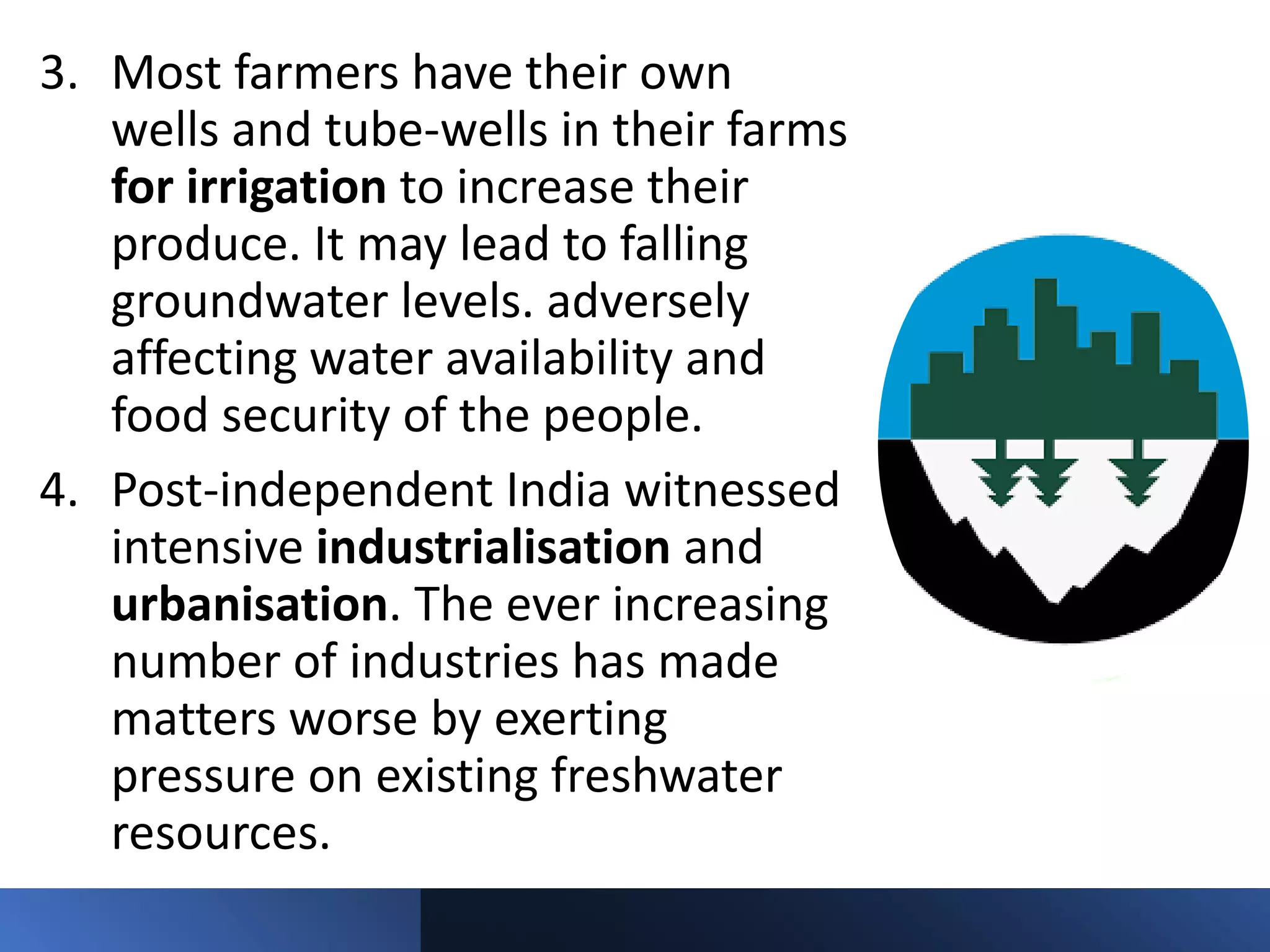 3. Most farmers have their own
wells and tube-wells in their farms
for irrigation to increase their
produce. It may lead to falling
groundwater levels. adversely
affecting water availability and
food security of the people.
4. Post-independent India witnessed
intensive industrialisation and
urbanisation. The ever increasing
number of industries has made
matters worse by exerting
pressure on existing freshwater
resources.
 