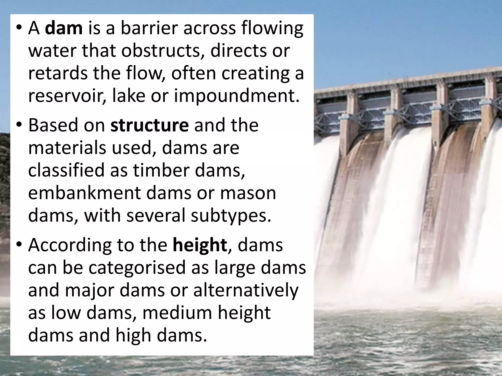 • A dam is a barrier across flowing
water that obstructs, directs or
retards the flow, often creating a
reservoir, lake or impoundment.
• Based on structure and the
materials used, dams are
classified as timber dams,
embankment dams or mason
dams, with several subtypes.
• According to the height, dams
can be categorised as large dams
and major dams or alternatively
as low dams, medium height
dams and high dams.
 