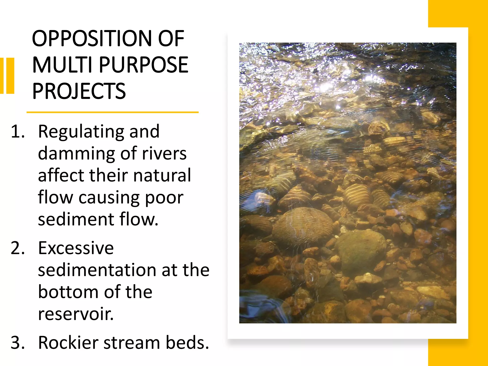 OPPOSITION OF
MULTI PURPOSE
PROJECTS
1. Regulating and
damming of rivers
affect their natural
flow causing poor
sediment flow.
2. Excessive
sedimentation at the
bottom of the
reservoir.
3. Rockier stream beds.
 