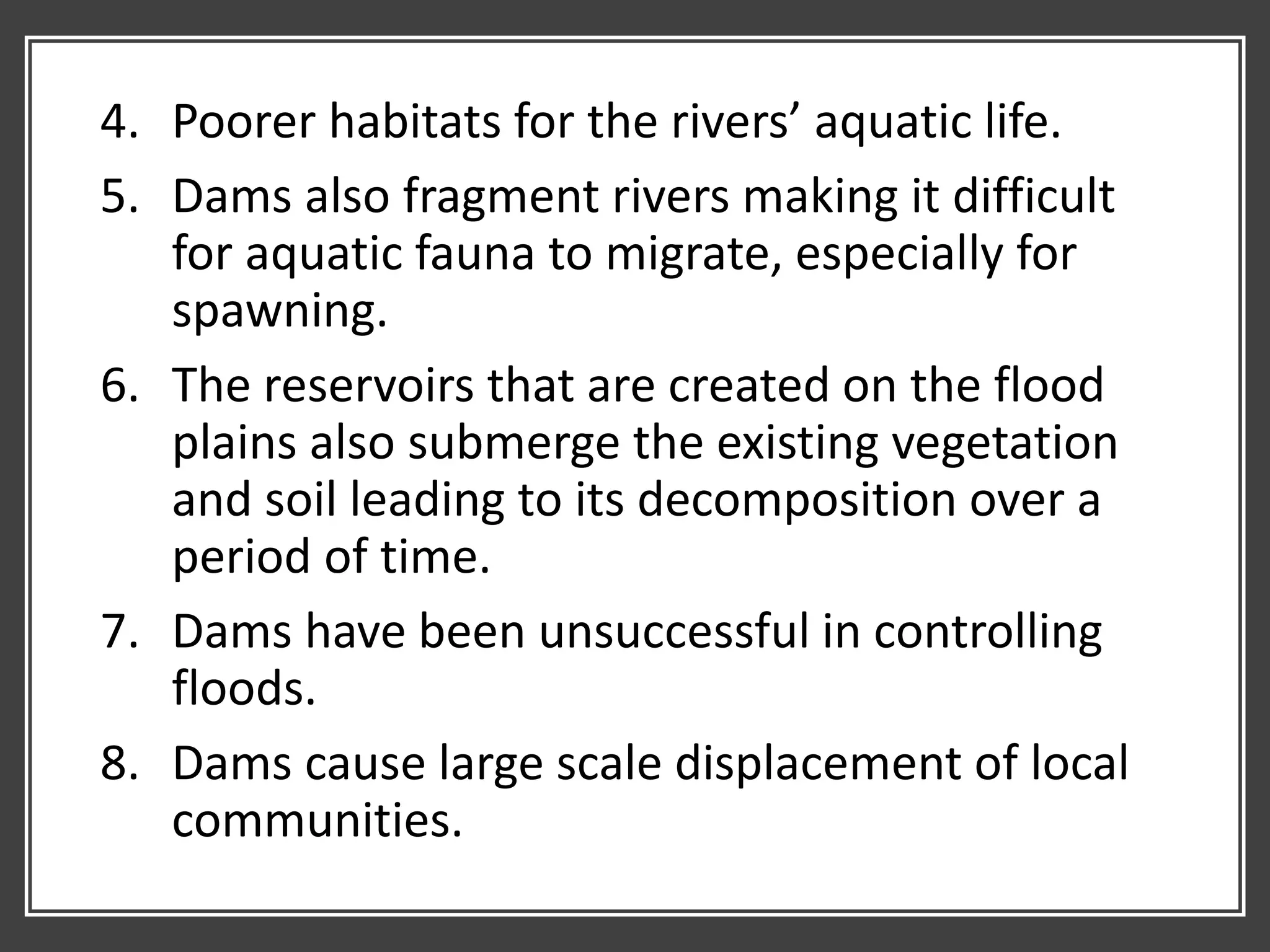 4. Poorer habitats for the rivers’ aquatic life.
5. Dams also fragment rivers making it difficult
for aquatic fauna to migrate, especially for
spawning.
6. The reservoirs that are created on the flood
plains also submerge the existing vegetation
and soil leading to its decomposition over a
period of time.
7. Dams have been unsuccessful in controlling
floods.
8. Dams cause large scale displacement of local
communities.
 