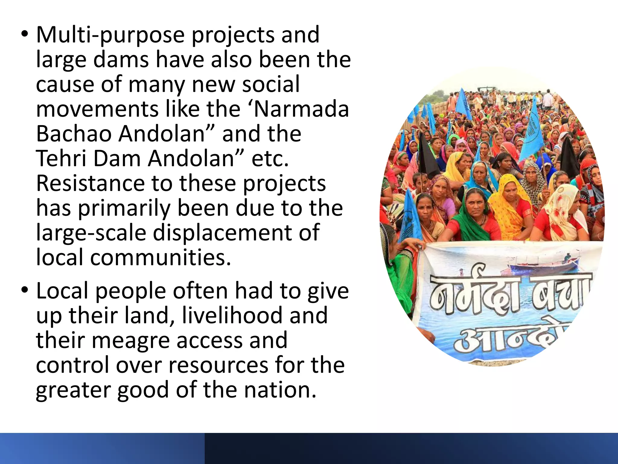 • Multi-purpose projects and
large dams have also been the
cause of many new social
movements like the ‘Narmada
Bachao Andolan” and the
Tehri Dam Andolan” etc.
Resistance to these projects
has primarily been due to the
large-scale displacement of
local communities.
• Local people often had to give
up their land, livelihood and
their meagre access and
control over resources for the
greater good of the nation.
 