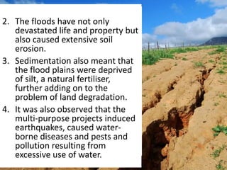 2. The floods have not only
devastated life and property but
also caused extensive soil
erosion.
3. Sedimentation also meant that
the flood plains were deprived
of silt, a natural fertiliser,
further adding on to the
problem of land degradation.
4. It was also observed that the
multi-purpose projects induced
earthquakes, caused water-
borne diseases and pests and
pollution resulting from
excessive use of water.
 