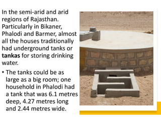 In the semi-arid and arid
regions of Rajasthan.
Particularly in Bikaner,
Phalodi and Barmer, almost
all the houses traditionally
had underground tanks or
tankas for storing drinking
water.
• The tanks could be as
large as a big room; one
household in Phalodi had
a tank that was 6.1 metres
deep, 4.27 metres long
and 2.44 metres wide.
 