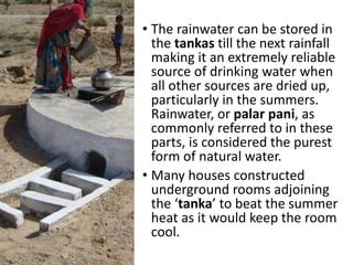• The rainwater can be stored in
the tankas till the next rainfall
making it an extremely reliable
source of drinking water when
all other sources are dried up,
particularly in the summers.
Rainwater, or palar pani, as
commonly referred to in these
parts, is considered the purest
form of natural water.
• Many houses constructed
underground rooms adjoining
the ‘tanka’ to beat the summer
heat as it would keep the room
cool.
 