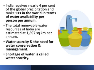 • India receives nearly 4 per cent
of the global precipitation and
ranks 133 in the world in terms
of water availability per
person per annum.
• The total renewable water
resources of India are
estimated at 1,897 sq km per
annum.
• Water scarcity & the need for
water conservation &
management.
• Shortage of water is called
water scarcity.
 