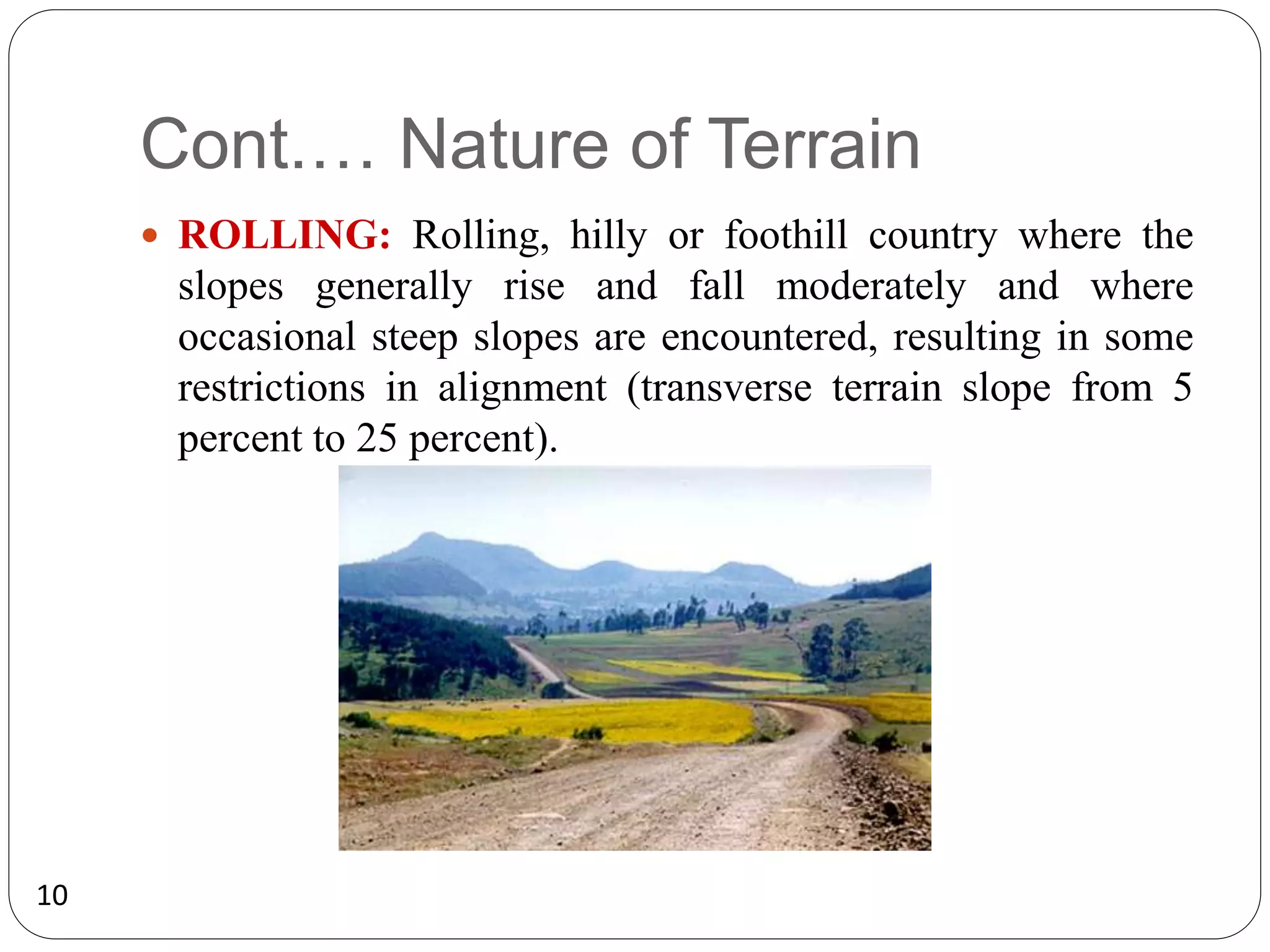 10
Cont.… Nature of Terrain
 ROLLING: Rolling, hilly or foothill country where the
slopes generally rise and fall moderately and where
occasional steep slopes are encountered, resulting in some
restrictions in alignment (transverse terrain slope from 5
percent to 25 percent).
 