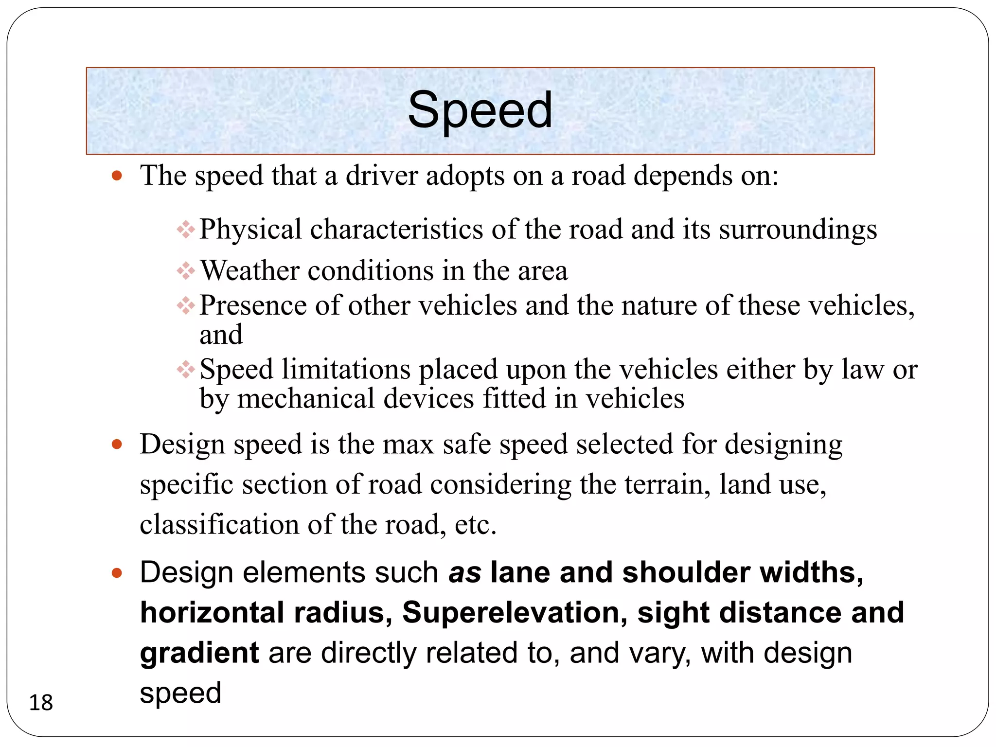 18
Speed
 The speed that a driver adopts on a road depends on:
Physical characteristics of the road and its surroundings
Weather conditions in the area
Presence of other vehicles and the nature of these vehicles,
and
Speed limitations placed upon the vehicles either by law or
by mechanical devices fitted in vehicles
 Design speed is the max safe speed selected for designing
specific section of road considering the terrain, land use,
classification of the road, etc.
 Design elements such as lane and shoulder widths,
horizontal radius, Superelevation, sight distance and
gradient are directly related to, and vary, with design
speed
 