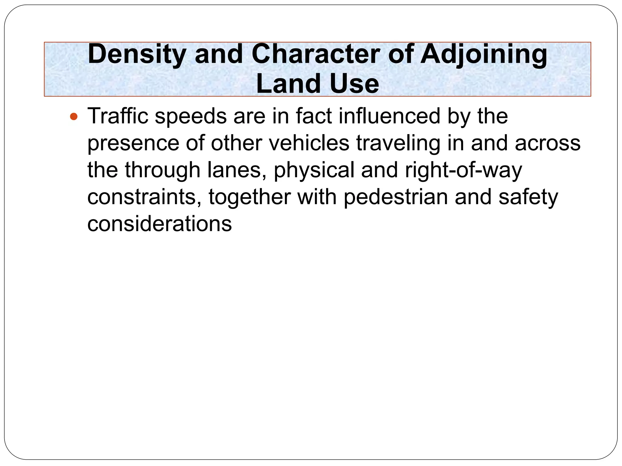 Density and Character of Adjoining
Land Use
 Traffic speeds are in fact influenced by the
presence of other vehicles traveling in and across
the through lanes, physical and right-of-way
constraints, together with pedestrian and safety
considerations
 
