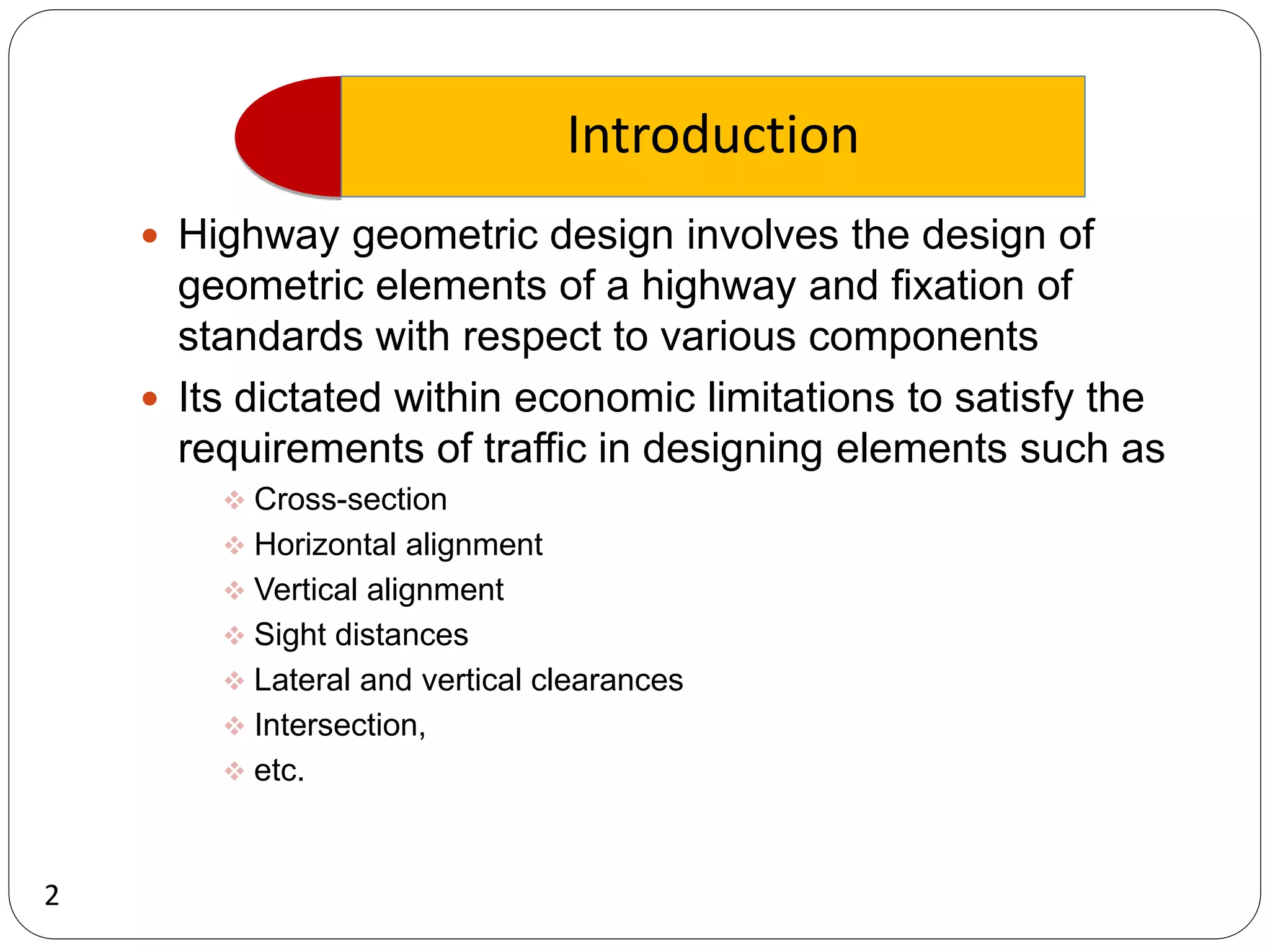Introduction
2
 Highway geometric design involves the design of
geometric elements of a highway and fixation of
standards with respect to various components
 Its dictated within economic limitations to satisfy the
requirements of traffic in designing elements such as
 Cross-section
 Horizontal alignment
 Vertical alignment
 Sight distances
 Lateral and vertical clearances
 Intersection,
 etc.
 