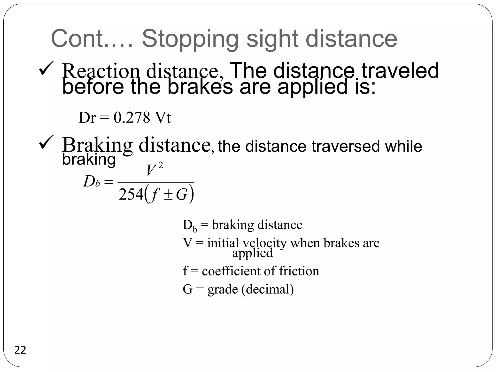 22
Cont.… Stopping sight distance
 Reaction distance, The distance traveled
before the brakes are applied is:
Dr = 0.278 Vt
 Braking distance, the distance traversed while
braking
 
G
f
V
Db


254
2
Db = braking distance
V = initial velocity when brakes are
applied
f = coefficient of friction
G = grade (decimal)
 