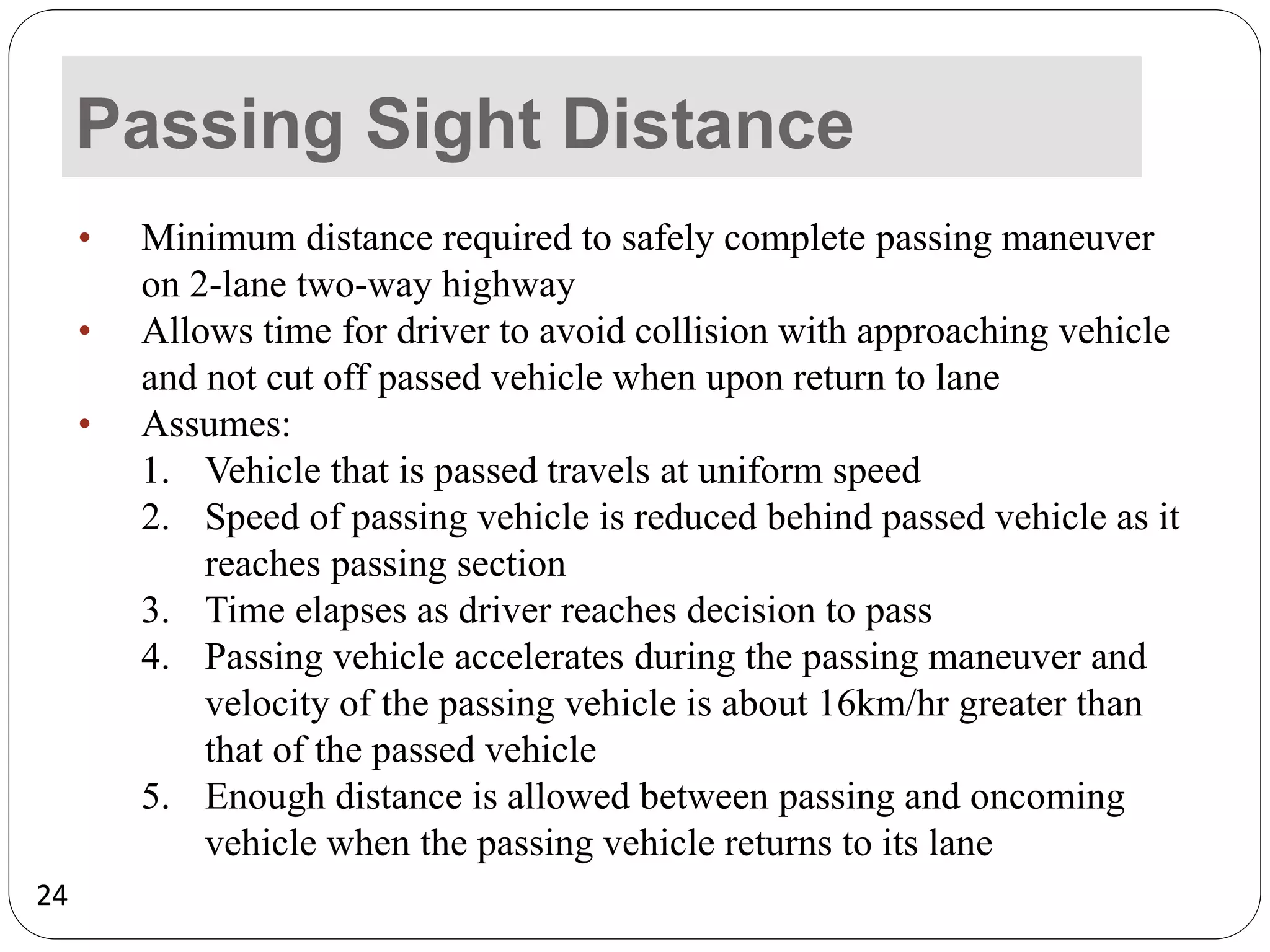 24
Passing Sight Distance
• Minimum distance required to safely complete passing maneuver
on 2-lane two-way highway
• Allows time for driver to avoid collision with approaching vehicle
and not cut off passed vehicle when upon return to lane
• Assumes:
1. Vehicle that is passed travels at uniform speed
2. Speed of passing vehicle is reduced behind passed vehicle as it
reaches passing section
3. Time elapses as driver reaches decision to pass
4. Passing vehicle accelerates during the passing maneuver and
velocity of the passing vehicle is about 16km/hr greater than
that of the passed vehicle
5. Enough distance is allowed between passing and oncoming
vehicle when the passing vehicle returns to its lane
 
