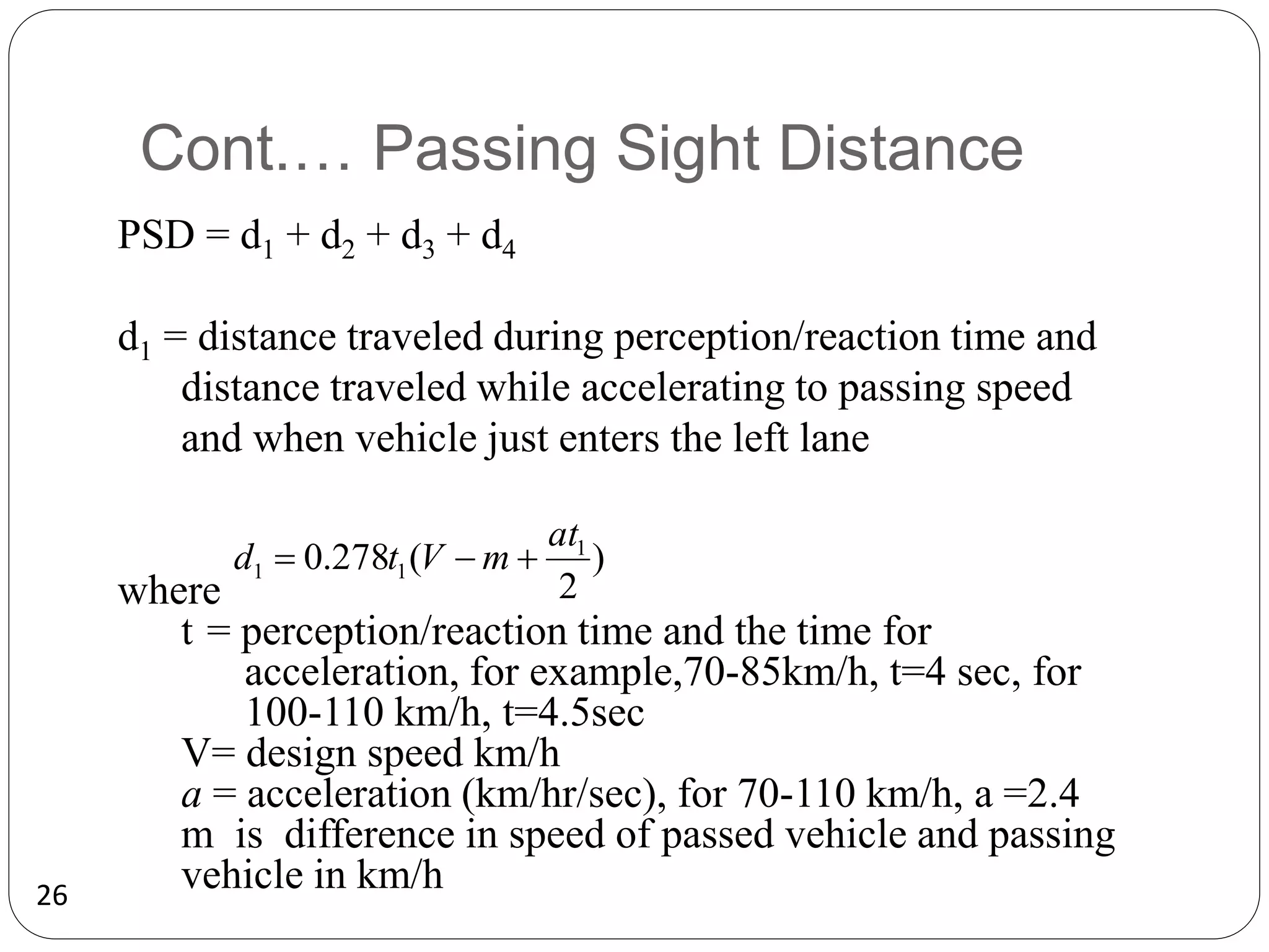26
Cont.… Passing Sight Distance
PSD = d1 + d2 + d3 + d4
d1 = distance traveled during perception/reaction time and
distance traveled while accelerating to passing speed
and when vehicle just enters the left lane
where
t = perception/reaction time and the time for
acceleration, for example,70-85km/h, t=4 sec, for
100-110 km/h, t=4.5sec
V= design speed km/h
a = acceleration (km/hr/sec), for 70-110 km/h, a =2.4
m is difference in speed of passed vehicle and passing
vehicle in km/h
)
2
(
278
.
0 1
1
1
at
m
V
t
d 


 