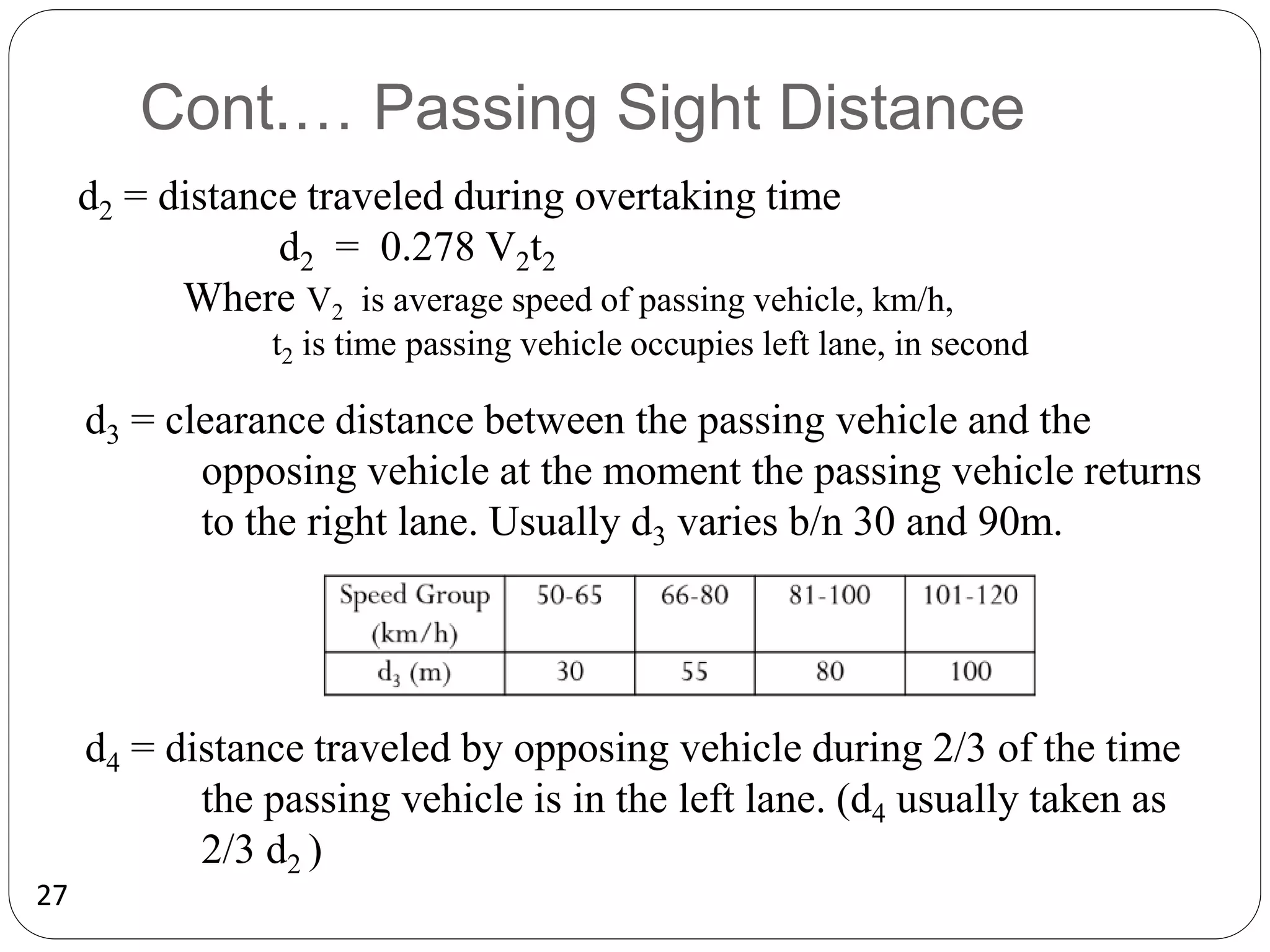 27
Cont.… Passing Sight Distance
d2 = distance traveled during overtaking time
d2 = 0.278 V2t2
Where V2 is average speed of passing vehicle, km/h,
t2 is time passing vehicle occupies left lane, in second
d3 = clearance distance between the passing vehicle and the
opposing vehicle at the moment the passing vehicle returns
to the right lane. Usually d3 varies b/n 30 and 90m.
d4 = distance traveled by opposing vehicle during 2/3 of the time
the passing vehicle is in the left lane. (d4 usually taken as
2/3 d2 )
 