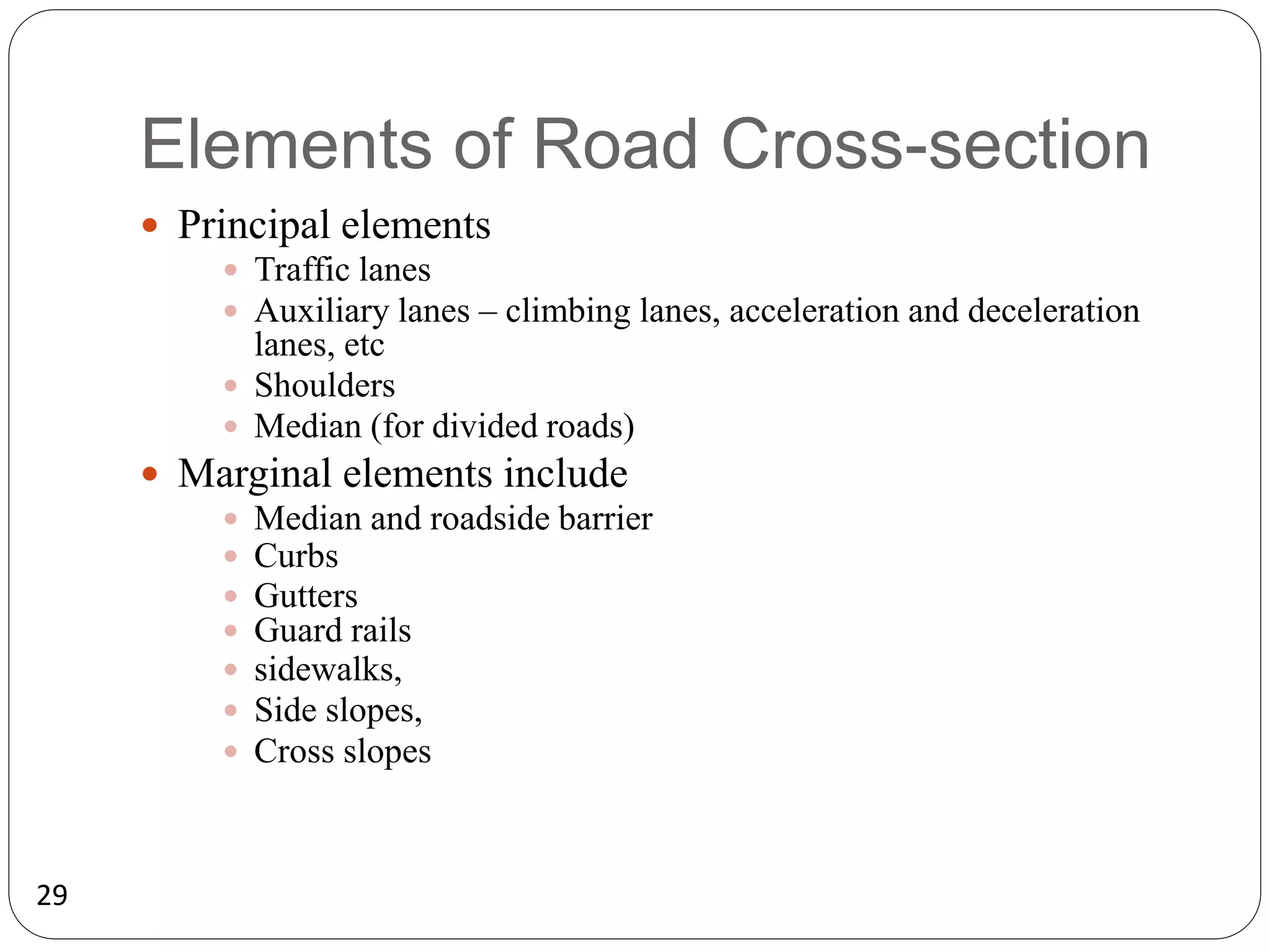 29
Elements of Road Cross-section
 Principal elements
 Traffic lanes
 Auxiliary lanes – climbing lanes, acceleration and deceleration
lanes, etc
 Shoulders
 Median (for divided roads)
 Marginal elements include
 Median and roadside barrier
 Curbs
 Gutters
 Guard rails
 sidewalks,
 Side slopes,
 Cross slopes
 