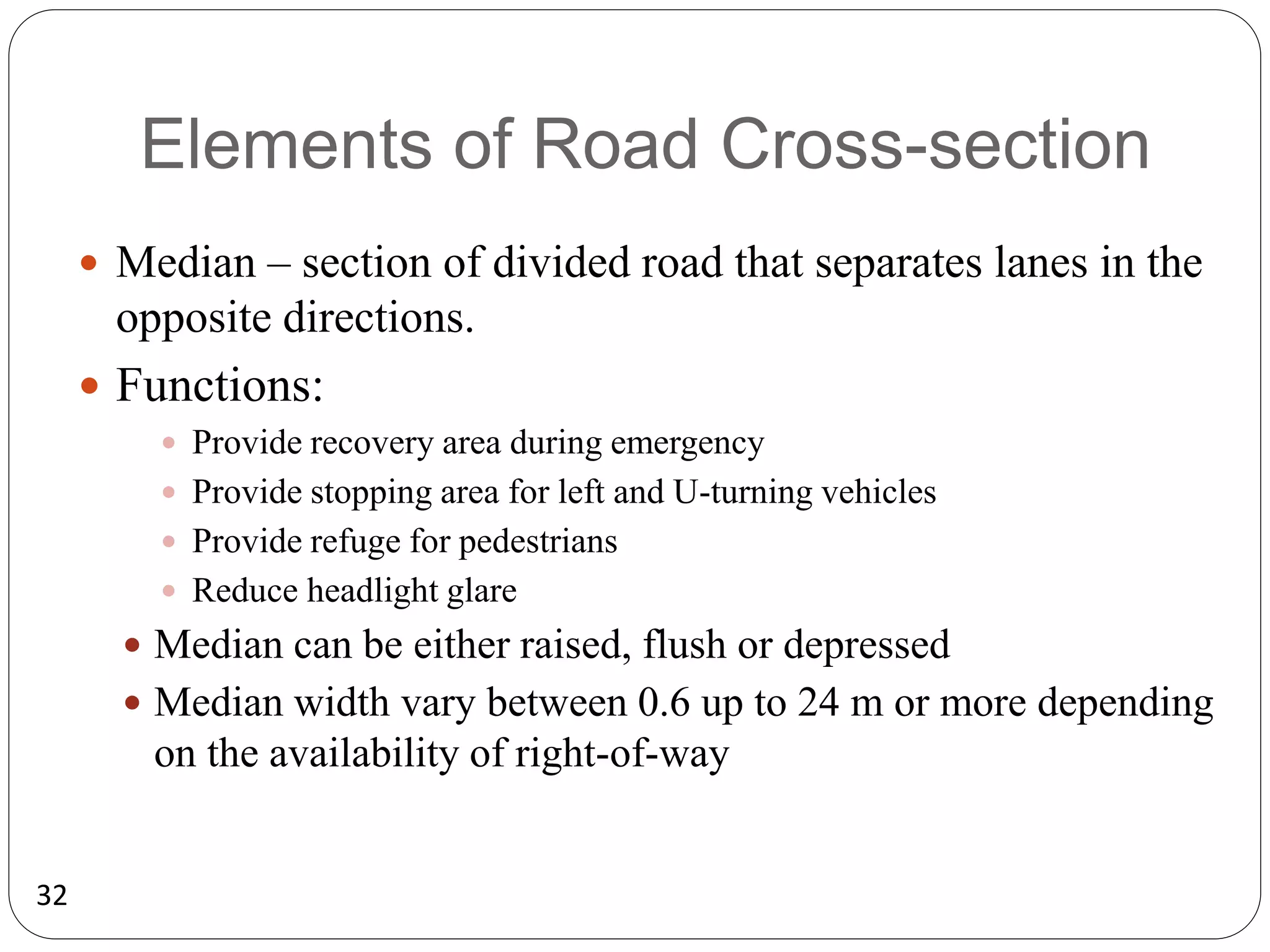 32
Elements of Road Cross-section
 Median – section of divided road that separates lanes in the
opposite directions.
 Functions:
 Provide recovery area during emergency
 Provide stopping area for left and U-turning vehicles
 Provide refuge for pedestrians
 Reduce headlight glare
 Median can be either raised, flush or depressed
 Median width vary between 0.6 up to 24 m or more depending
on the availability of right-of-way
 