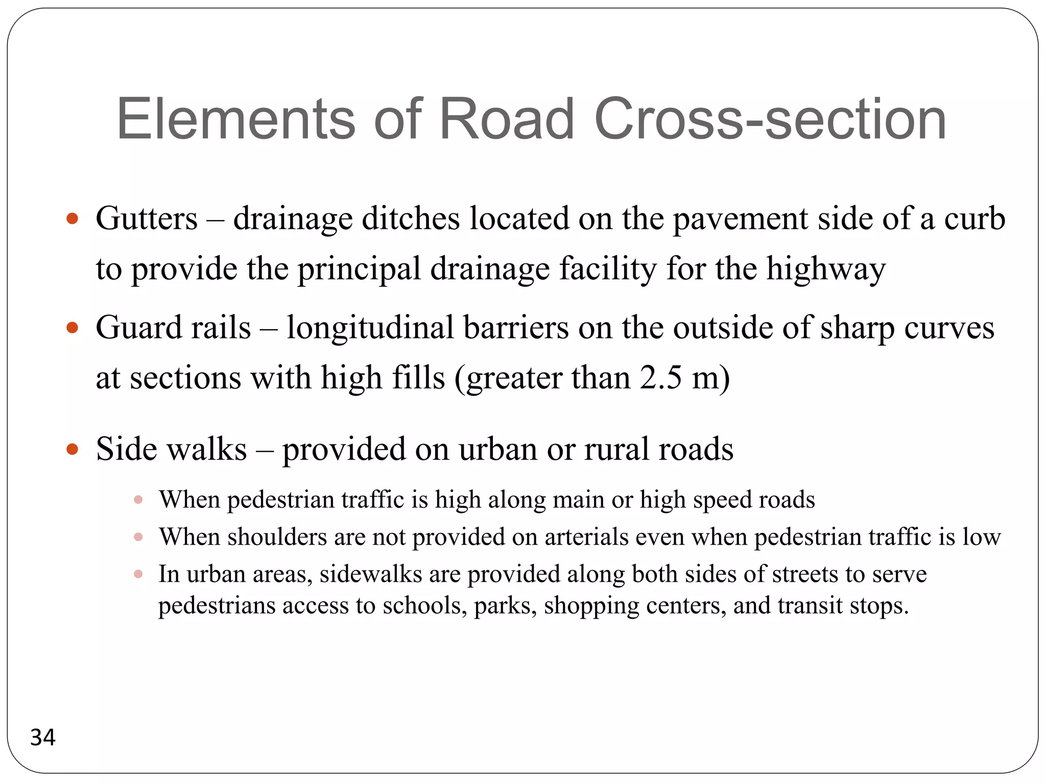 34
Elements of Road Cross-section
 Gutters – drainage ditches located on the pavement side of a curb
to provide the principal drainage facility for the highway
 Guard rails – longitudinal barriers on the outside of sharp curves
at sections with high fills (greater than 2.5 m)
 Side walks – provided on urban or rural roads
 When pedestrian traffic is high along main or high speed roads
 When shoulders are not provided on arterials even when pedestrian traffic is low
 In urban areas, sidewalks are provided along both sides of streets to serve
pedestrians access to schools, parks, shopping centers, and transit stops.
 