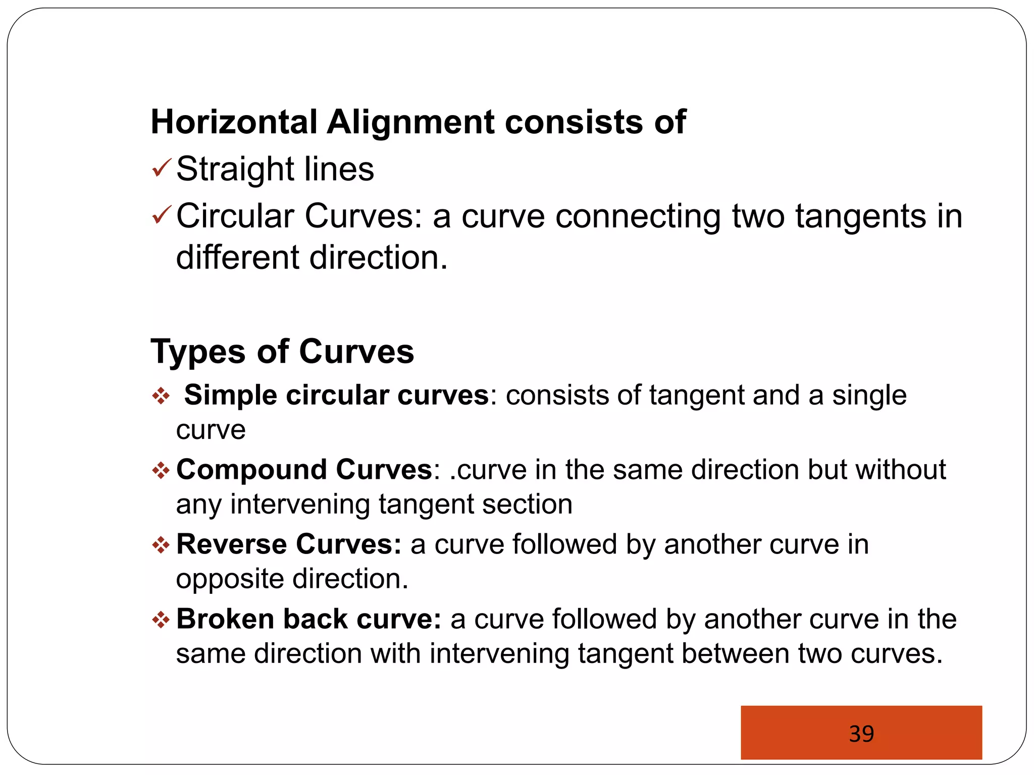 Horizontal Alignment consists of
Straight lines
Circular Curves: a curve connecting two tangents in
different direction.
Types of Curves
 Simple circular curves: consists of tangent and a single
curve
 Compound Curves: .curve in the same direction but without
any intervening tangent section
 Reverse Curves: a curve followed by another curve in
opposite direction.
 Broken back curve: a curve followed by another curve in the
same direction with intervening tangent between two curves.
39
 