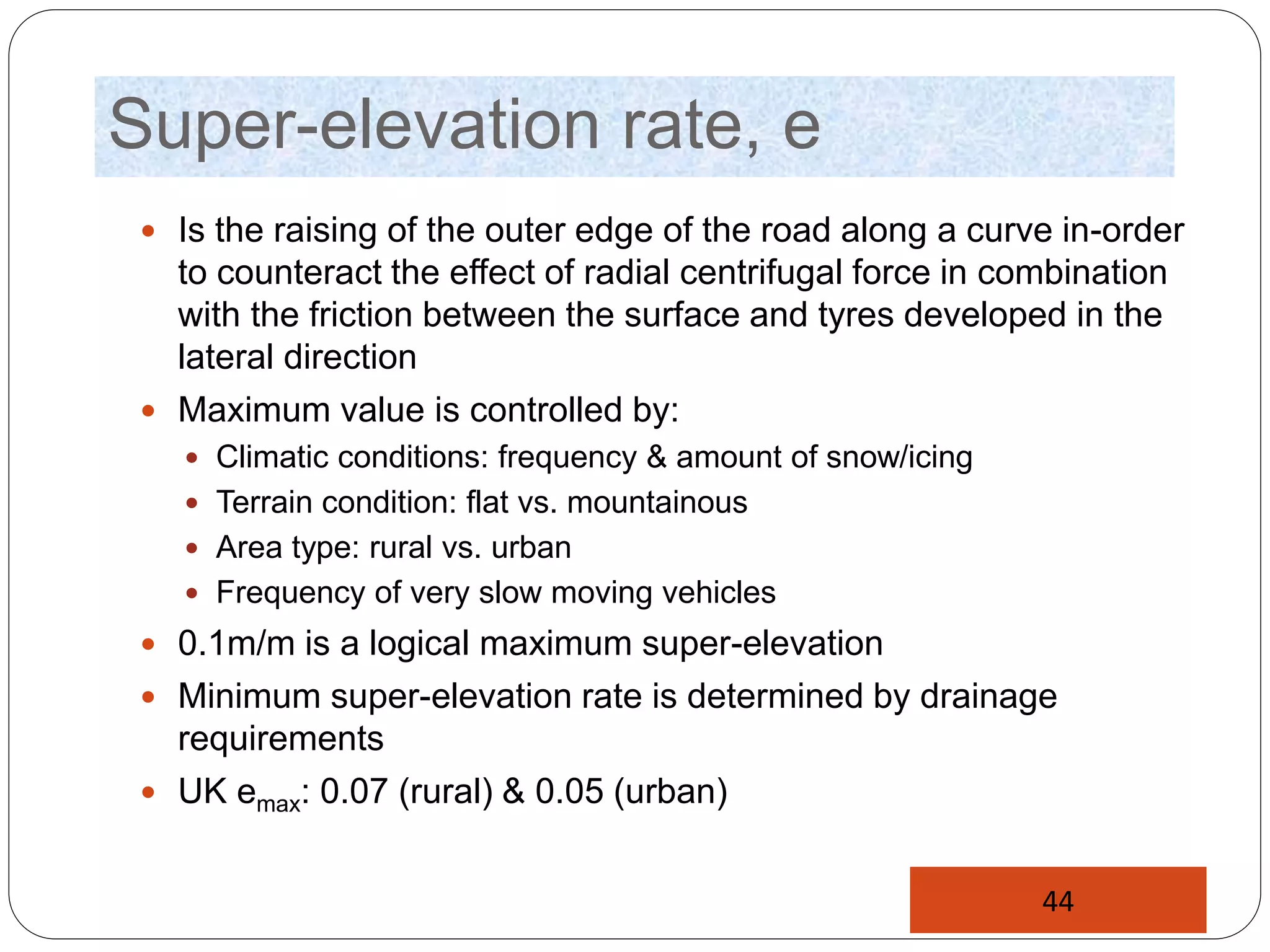 Super-elevation rate, e
 Is the raising of the outer edge of the road along a curve in-order
to counteract the effect of radial centrifugal force in combination
with the friction between the surface and tyres developed in the
lateral direction
 Maximum value is controlled by:
 Climatic conditions: frequency & amount of snow/icing
 Terrain condition: flat vs. mountainous
 Area type: rural vs. urban
 Frequency of very slow moving vehicles
 0.1m/m is a logical maximum super-elevation
 Minimum super-elevation rate is determined by drainage
requirements
 UK emax: 0.07 (rural) & 0.05 (urban)
44
 