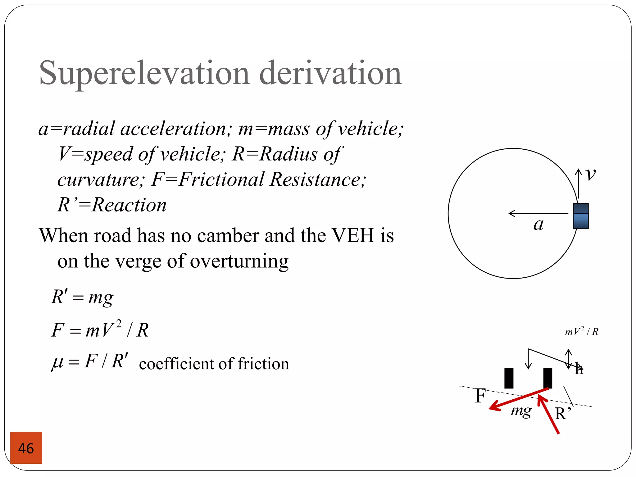 Superelevation derivation
a=radial acceleration; m=mass of vehicle;
V=speed of vehicle; R=Radius of
curvature; F=Frictional Resistance;
R’=Reaction
When road has no camber and the VEH is
on the verge of overturning
coefficient of friction
a
v
R
F
R
mV
F
mg
R





/
/
2
m
R
mV /
2
mg
F
R’
h
46
 
