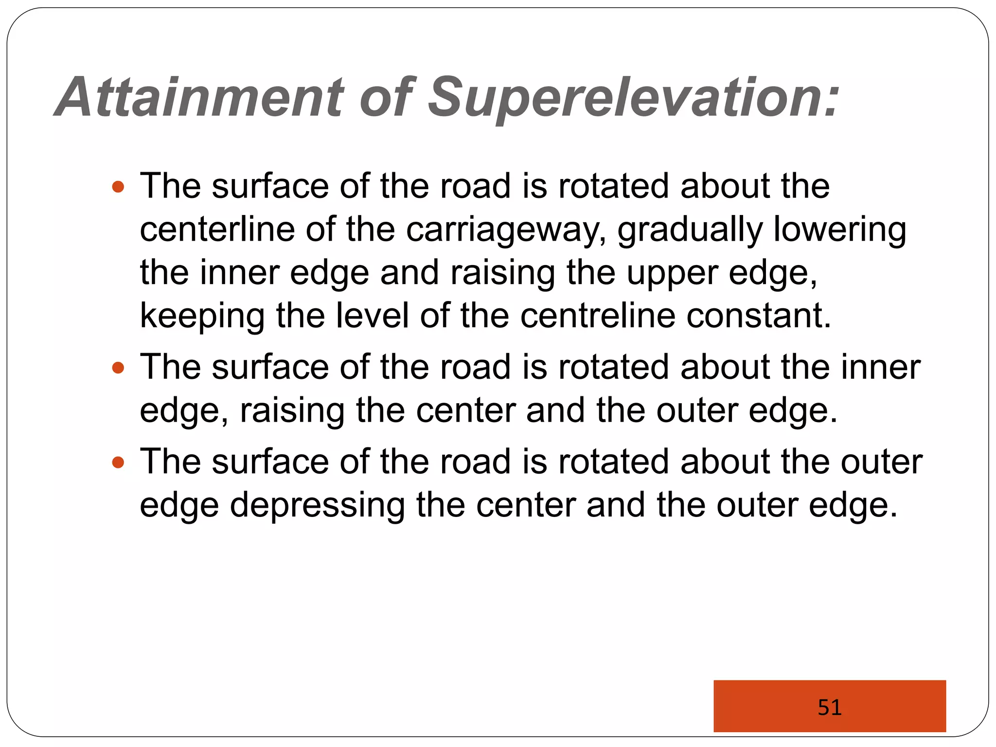 Attainment of Superelevation:
 The surface of the road is rotated about the
centerline of the carriageway, gradually lowering
the inner edge and raising the upper edge,
keeping the level of the centreline constant.
 The surface of the road is rotated about the inner
edge, raising the center and the outer edge.
 The surface of the road is rotated about the outer
edge depressing the center and the outer edge.
51
 